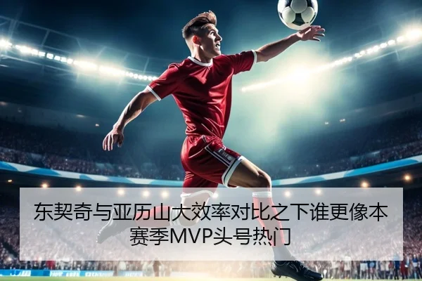 东契奇与亚历山大效率对比之下谁更像本赛季MVP头号热门