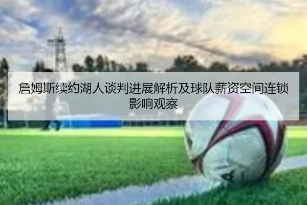 詹姆斯续约湖人谈判进展解析及球队薪资空间连锁影响观察