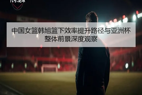 中国女篮韩旭篮下效率提升路径与亚洲杯整体前景深度观察