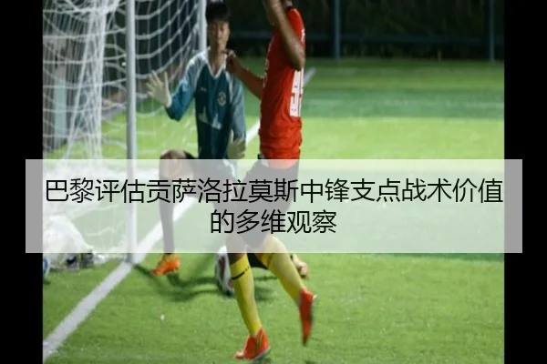 巴黎评估贡萨洛拉莫斯中锋支点战术价值的多维观察