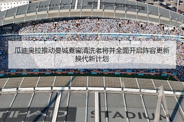 瓜迪奥拉推动曼城夏窗清洗老将并全面开启阵容更新换代新计划