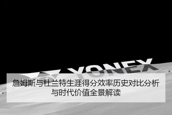 詹姆斯与杜兰特生涯得分效率历史对比分析与时代价值全景解读