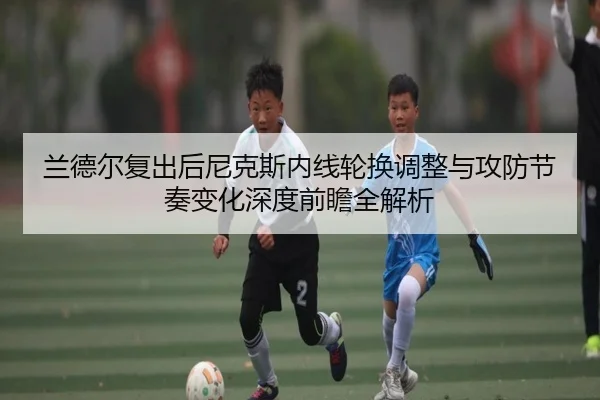 兰德尔复出后尼克斯内线轮换调整与攻防节奏变化深度前瞻全解析