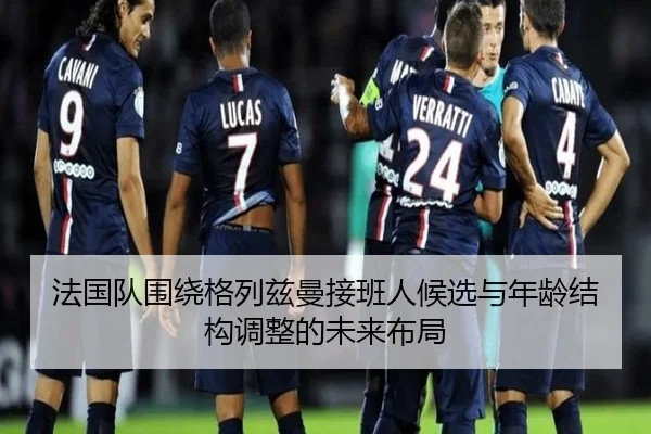法国队围绕格列兹曼接班人候选与年龄结构调整的未来布局