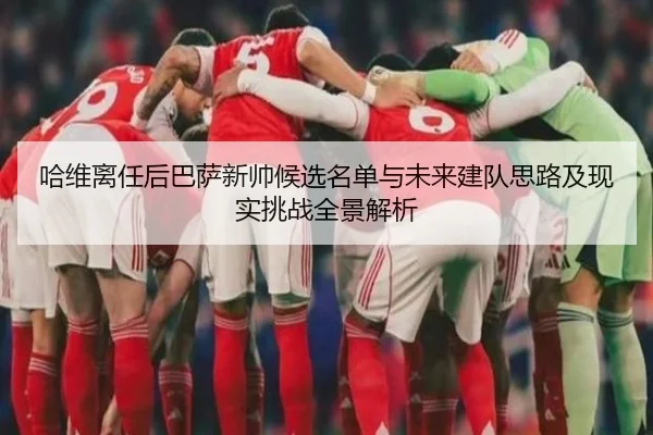 哈维离任后巴萨新帅候选名单与未来建队思路及现实挑战全景解析