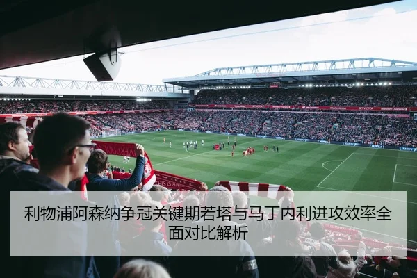 利物浦阿森纳争冠关键期若塔与马丁内利进攻效率全面对比解析