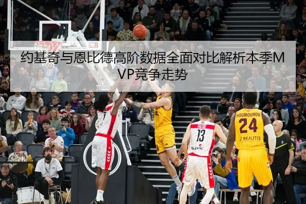 约基奇与恩比德高阶数据全面对比解析本季MVP竞争走势