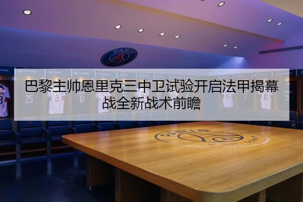 巴黎主帅恩里克三中卫试验开启法甲揭幕战全新战术前瞻