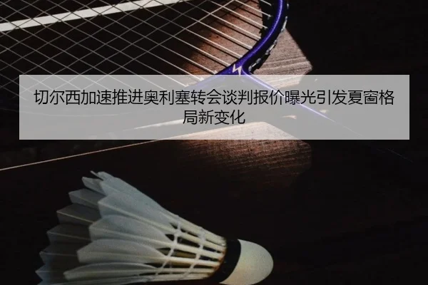 切尔西加速推进奥利塞转会谈判报价曝光引发夏窗格局新变化