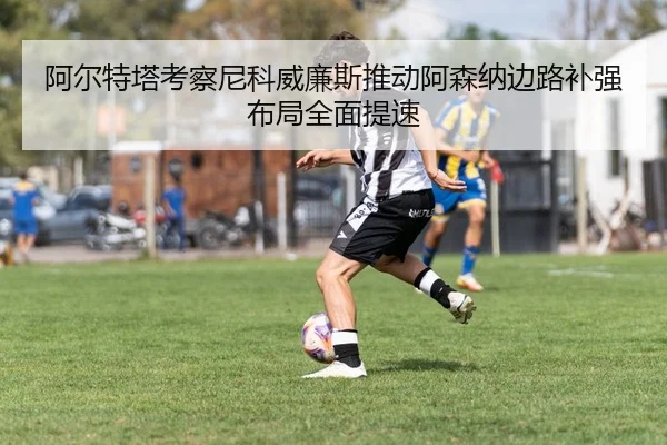 阿尔特塔考察尼科威廉斯推动阿森纳边路补强布局全面提速