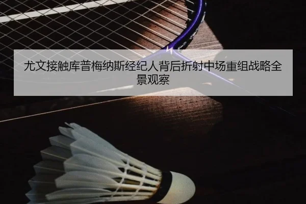 尤文接触库普梅纳斯经纪人背后折射中场重组战略全景观察